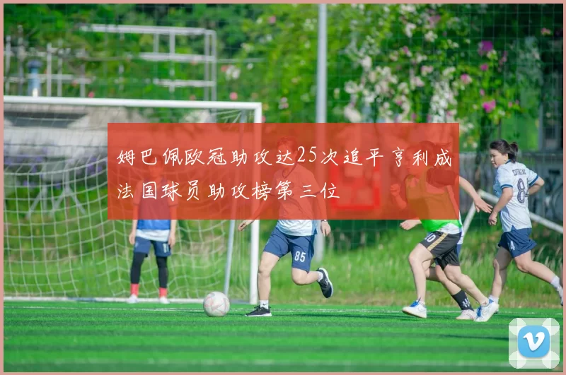 姆巴佩欧冠助攻达25次追平亨利成法国球员助攻榜第三位