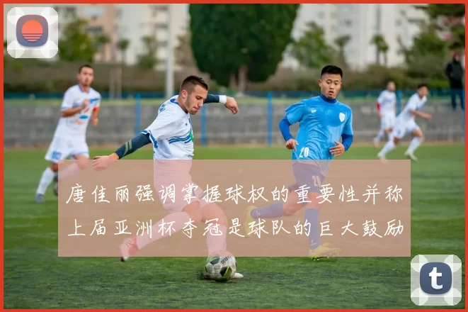 唐佳丽强调掌握球权的重要性并称上届亚洲杯夺冠是球队的巨大鼓励