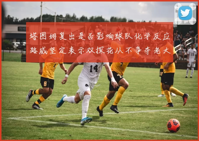 塔图姆复出是否影响球队化学反应路威坚定表示双探花从不争夺老大地位