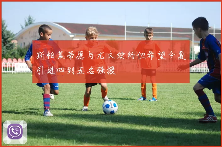 斯帕莱蒂愿与尤文续约但希望今夏引进四到五名强援