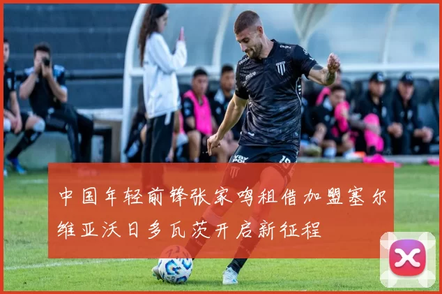 中国年轻前锋张家鸣租借加盟塞尔维亚沃日多瓦茨开启新征程