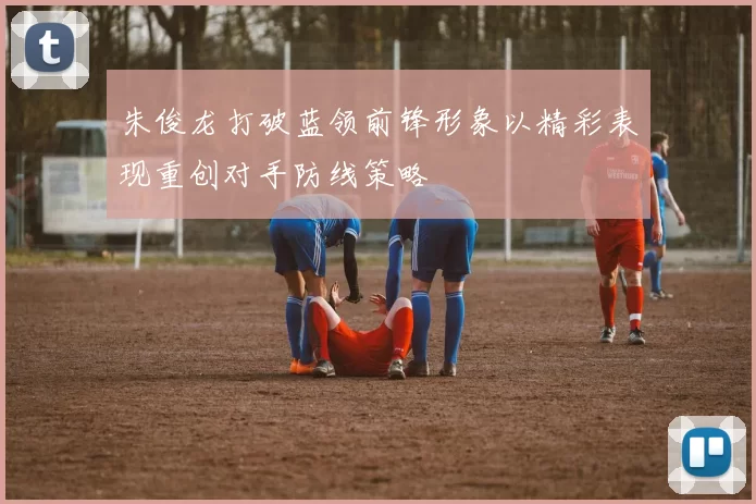 朱俊龙打破蓝领前锋形象以精彩表现重创对手防线策略