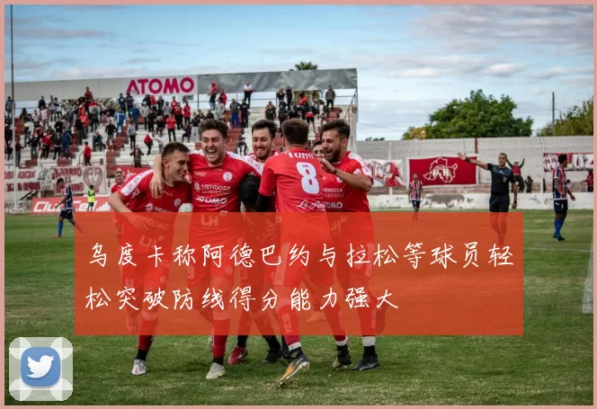 乌度卡称阿德巴约与拉松等球员轻松突破防线得分能力强大