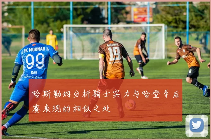 哈斯勒姆分析骑士实力与哈登季后赛表现的相似之处