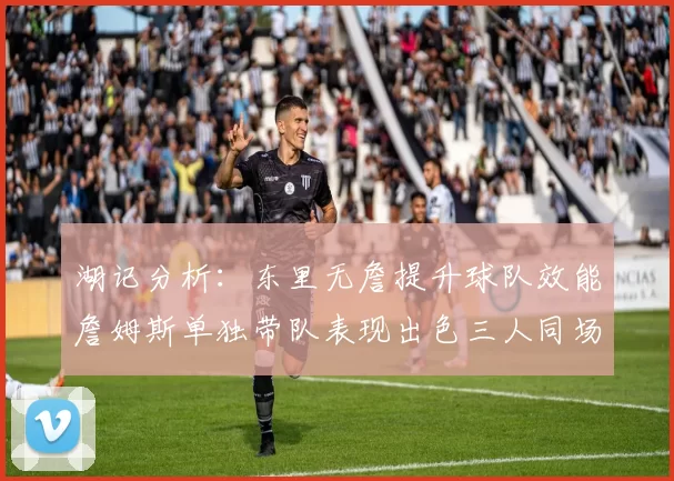 湖记分析：东里无詹提升球队效能詹姆斯单独带队表现出色三人同场反而下滑