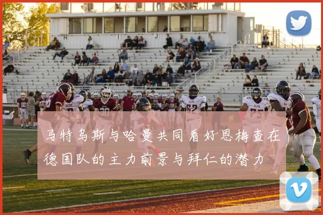 马特乌斯与哈曼共同看好恩梅查在德国队的主力前景与拜仁的潜力