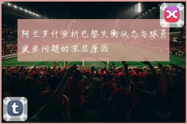 阿兰罗什分析巴黎失衡状态与球员疲劳问题的深层原因
