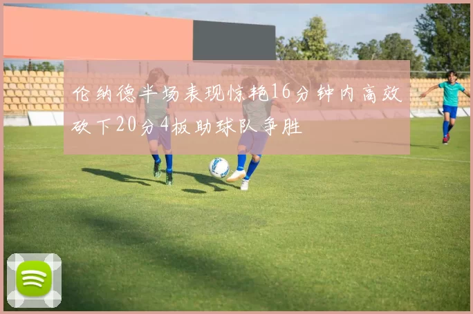 伦纳德半场表现惊艳16分钟内高效砍下20分4板助球队争胜