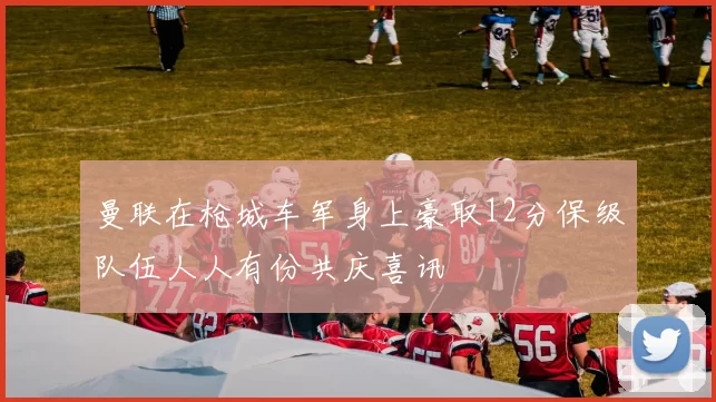 曼联在枪城车军身上豪取12分保级队伍人人有份共庆喜讯