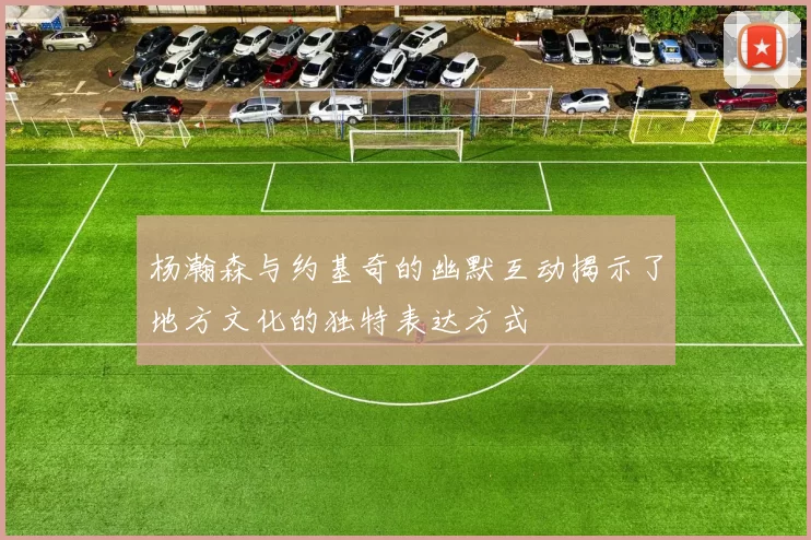 杨瀚森与约基奇的幽默互动揭示了地方文化的独特表达方式