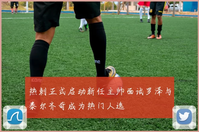热刺正式启动新任主帅面试罗泽与泰尔齐奇成为热门人选