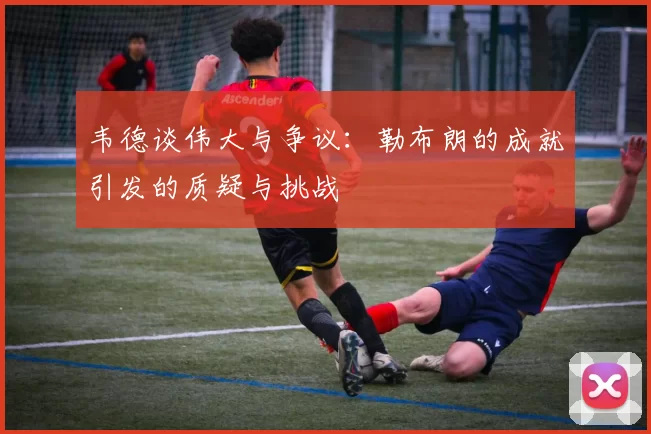韦德谈伟大与争议：勒布朗的成就引发的质疑与挑战