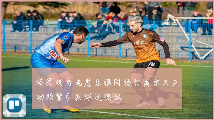 塔图姆与老詹乐福同场打高尔夫互动频繁引发球迷热议